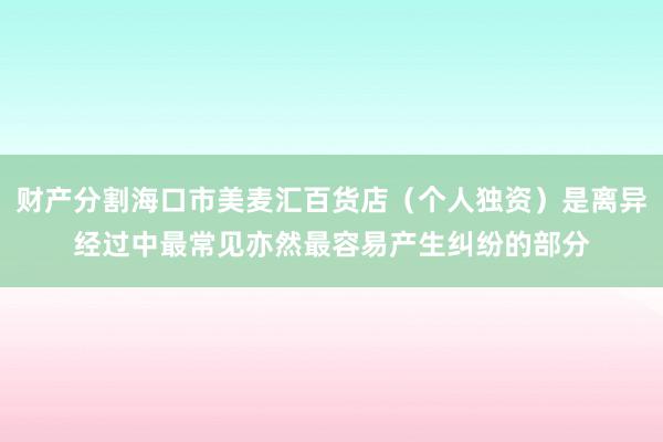 财产分割海口市美麦汇百货店(个人独资)是离异经过中最常见亦然最容易产生纠纷的部分