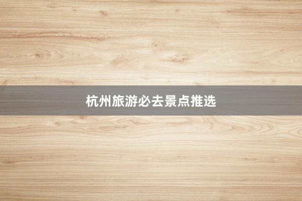 杭州旅游必去景点推选