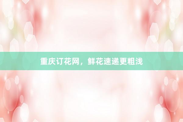 重庆订花网，鲜花速递更粗浅